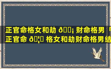正官命格女和劫 🐡 财命格男「正官命 🦍 格女和劫财命格男结婚好吗」
